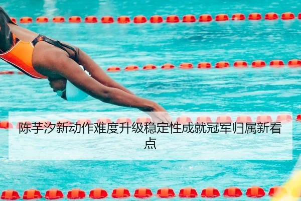 陈芋汐新动作难度升级稳定性成就冠军归属新看点