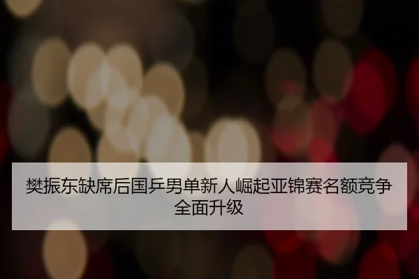 樊振东缺席后国乒男单新人崛起亚锦赛名额竞争全面升级
