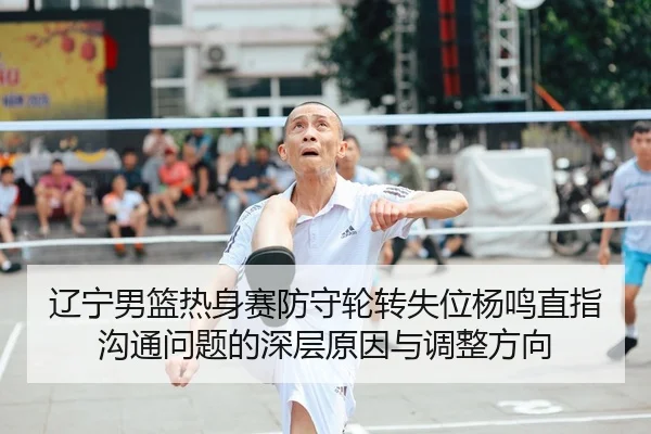 辽宁男篮热身赛防守轮转失位杨鸣直指沟通问题的深层原因与调整方向