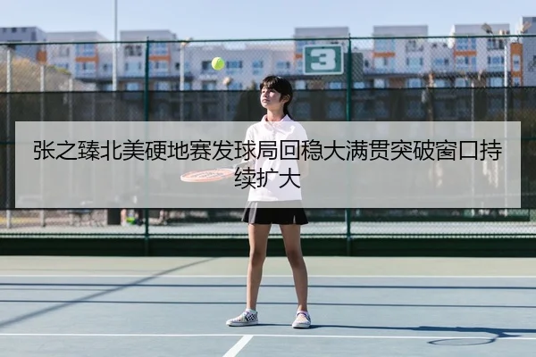 张之臻北美硬地赛发球局回稳大满贯突破窗口持续扩大