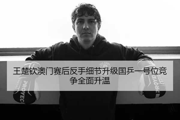 王楚钦澳门赛后反手细节升级国乒一号位竞争全面升温